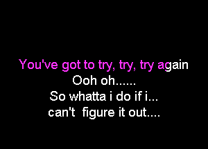 You've got to try, try, try again

Ooh oh ......
So whatta i do if i...
can't figure it out....