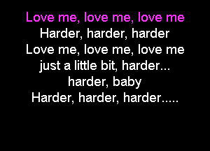 Love me, love me, love me
Harder, harder, harder
Love me, love me, love me
just a little bit, harder...
harder, baby
Harder, harder, harder .....

g