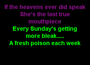 If the heavens ever did speak
She's the last true
mouthpiece
Every Sunday's getting
more bleak .....

A fresh poison each week