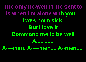 The only heaven I'll be sent to
Is when I'm alone with you...
I was born sick,
But i love it
Command me to be well
A ............
A----men, A ----- men.... Anmen .....
