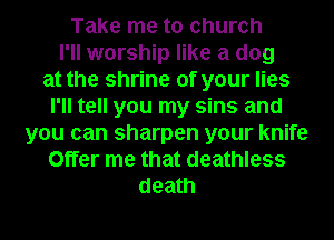 Take me to church
I'll worship like a dog
at the shrine of your lies
I'll tell you my sins and
you can sharpen your knife
Offer me that deathless
death