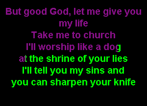 But good God, let me give you
my life
Take me to church
I'll worship like a dog
at the shrine of your lies
I'll tell you my sins and
you can sharpen your knife