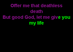 Offer me that deathless
death
But good God, let me give you
my life