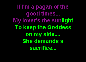 If I'm a pagan of the
good times...
My lover's the sunlight
To keep the Goddess

on my side....
She demands a
sacrifice...