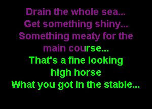 Drain the whole sea...
Get something shiny...
Something meaty for the
main course...
That's a the looking
high horse
What you got in the stable...
