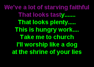 We've a lot of starving faithful
That looks tasty .......
That looks plenty .....

This is hungry work....
Take me to church
I'll worship like a dog
at the shrine of your lies
