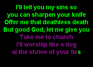 I'll tell you my sins so
you can sharpen your knife
Offer me that deathless death
But good God, let me give you
Take me to church
I'll worship like a dog
at the shrine of your lies