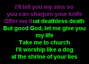 I'll tell you my sins so
you can sharpen your knife
Offer me that deathless death
But good God, let me give you
my life
Take me to church
I'll worship like a dog
at the shrine of your lies