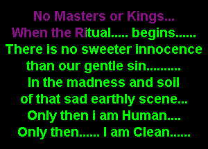 No Masters or Kings...
When the Ritual ..... begins ......
There is no sweeter innocence
than our gentle sin ..........

In the madness and soil
of that sad earthly scene...
Only then i am Human....
Only then ...... I am Clean ......