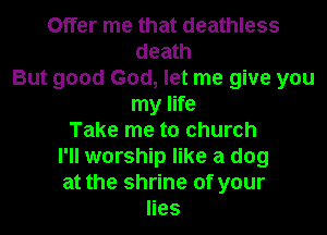 Offer me that deathless
death
But good God, let me give you
my life

Take me to church
I'll worship like a dog
at the shrine of your

lies
