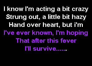 I know I'm acting a bit crazy
Strung out, a little bit hazy
Hand over heart, but i'm
I've ever known, I'm hoping
That after this fever
I'll survive ......