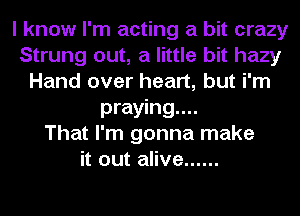 I know I'm acting a bit crazy
Strung out, a little bit hazy
Hand over heart, but i'm
praying...

That I'm gonna make
it out alive ......