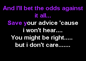 And I'll bet the odds against
it all...
Save your advice 'cause
i won't hear....
You might be right .....
but i don't care .......