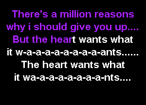 There's a million reasons
why i should give you up....
But the heart wants what
it w-a-a-a-a-a-a-a-a-ants ......
The heart wants what
it wa-a-a-a-a-a-a-a-nts....