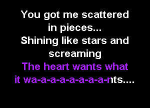 You got me scattered
in pieces...
Shining like stars and
screaming
The heart wants what
it wa-a-a-a-a-a-a-a-nts....