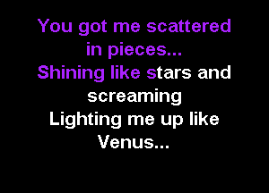 You got me scattered
in pieces...
Shining like stars and

screaming
Lighting me up like
Venus...