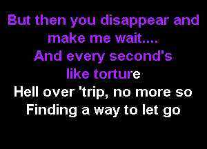 But then you disappear and
make me wait...
And every second's
like torture
Hell over 'trip, no more 50
Finding a way to let go