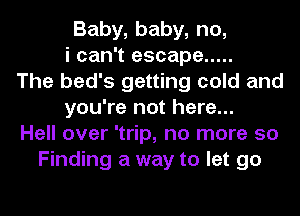 Baby, baby, no,
i can't escape .....
The bed's getting cold and
you're not here...
Hell over 'trip, no more 50
Finding a way to let go