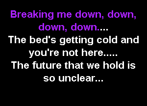 Breaking me down, down,
down, down....

The bed's getting cold and
you're not here .....
The future that we hold is
so unclear...