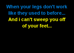 When your legs don't work
like they used to before...
And i can't sweep you off

of your feet...