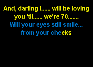 And, darling i ...... will be loving
you 'til ...... we're 70 .......
Will your eyes still smile...
from your cheeks