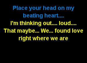 Place your head on my
beating heart...
I'm thinking out.... loud....
That maybe... We... found love

right where we are