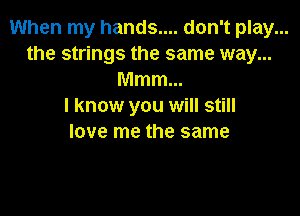 When my hands.... don't play...
the strings the same way...
Mmm...

I know you will still

love me the same