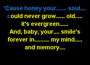 'Cause honey your ....... soul....
could never grow ...... old .....
it's evergreen ......

And, baby, your.... smile's
forever in .......... my mind .....
and memory....