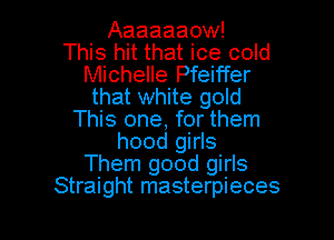 Aaaaaaow!
This hit that ice cold
Michelle Pfeiffer
that white gold

This one, for them
hood girls
Them good girls
Straight masterpieces