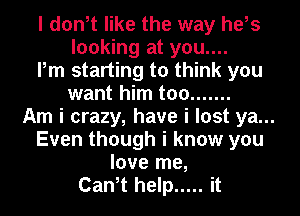 I donit like the way heis
looking at you....
Pm starting to think you
want him too .......
Am i crazy, have i lost ya...
Even though i know you
love me,
Canit help ..... it