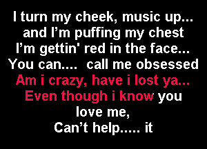 I turn my cheek, music up...
and Pm puffing my chest
Pm gettin' red in the face...
You can.... call me obsessed
Am i crazy, have i lost ya...
Even though i know you
love me,

Canit help ..... it