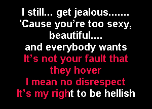 I still... get jealous .......
'Cause you,re too sexy,
beautiful....
and everybody wants
It,s not your fault that
they hover
I mean no disrespect
It,s my right to be hellish