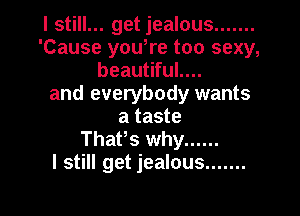 I still... get jealous .......
'Cause yowre too sexy,
beautiful....
and everybody wants

a taste
ThaPs why ......
I still get jealous .......