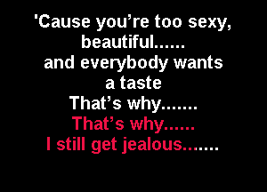 'Cause you,re too sexy,
beautiful ......
and everybody wants
a taste

That's why .......
ThaPs why ......
I still get jealous .......