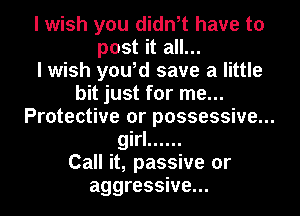 I wish you didn,t have to
post it all...

I wish you,d save a little
bit just for me...
Protective or possessive...
girl ......

Call it, passive or
aggressive...