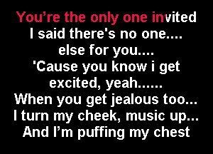 You,re the only one invited
I said there's no one....
else for you....
'Cause you know i get
exoned,yeah ......
When you get jealous too...
I turn my cheek, music up...
And Pm puffing my chest