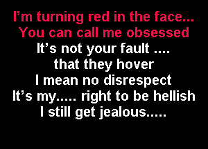 Pm turning red in the face...
You can call me obsessed
It,s not your fault
that they hover
I mean no disrespect
It,s my ..... right to be hellish
I still get jealous .....