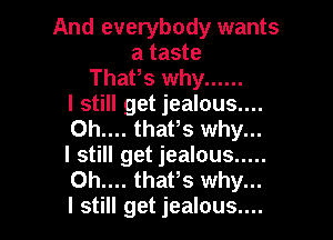 And everybody wants
a taste
Thafs why ......

I still get jealous....

0h.... thafs why...
I still get jealous .....
Oh.... thafs why...
I still get jealous....