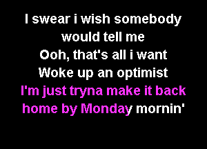 I swear i wish somebody
would tell me
00h, that's all i want
Woke up an optimist
I'm just tryna make it back
home by Monday mornin'