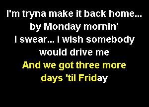 I'm tryna make it back home...
by Monday mornin'
I swear... i wish somebody
would drive me
And we got three more
days 'til Friday