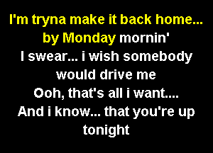 I'm tryna make it back home...
by Monday mornin'
I swear... i wish somebody
would drive me
00h, that's all i want...
And i know... that you're up
tonight