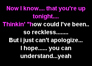 Now I know.... that you're up
tonight...
Thinkin' how could I've been..
so reckless ........
But i just can't apologize...
I hope ...... you can
understand...yeah