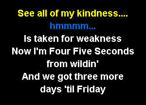 See all of my kindness....
hmmmmm
ls taken for weakness
Now I'm Four Five Seconds
from wildin'
And we got three more
days 'til Friday