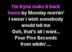 I'm tryna make it back
home by Monday mornin'
I swear i wish somebody

would tell me

Ooh, that's all i want...

Four Five Seconds

from wildin'.... l