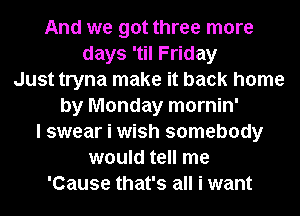 And we got three more
days 'til Friday
Just tryna make it back home
by Monday mornin'
I swear i wish somebody
would tell me
'Cause that's all i want