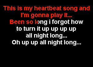 This is my heartbeat song and
I'm gonna play it...
Been so long i forgot how
to turn it up up up up
all night long...
on up up all night long...