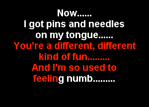 Now ......

I got pins and needles
on my tongue ......
You're a different, different
kind of fun .........

And I'm so used to
feeling numb .........
