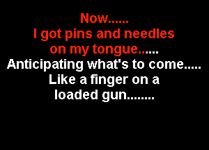 Now ......
I got pins and needles
on my tongue ......
Anticipating what's to come .....

Like a finger on a
loaded gun ........