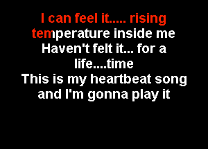 I can feel it ..... rising
temperature inside me
Haven't felt it... for a
life....time
This is my heartbeat song
and I'm gonna play it

Q
