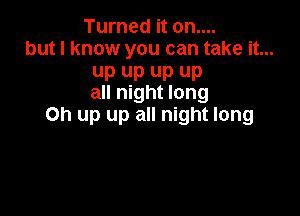 Turned it on....
but I know you can take it...

up up up up
all night long

Oh up up all night long